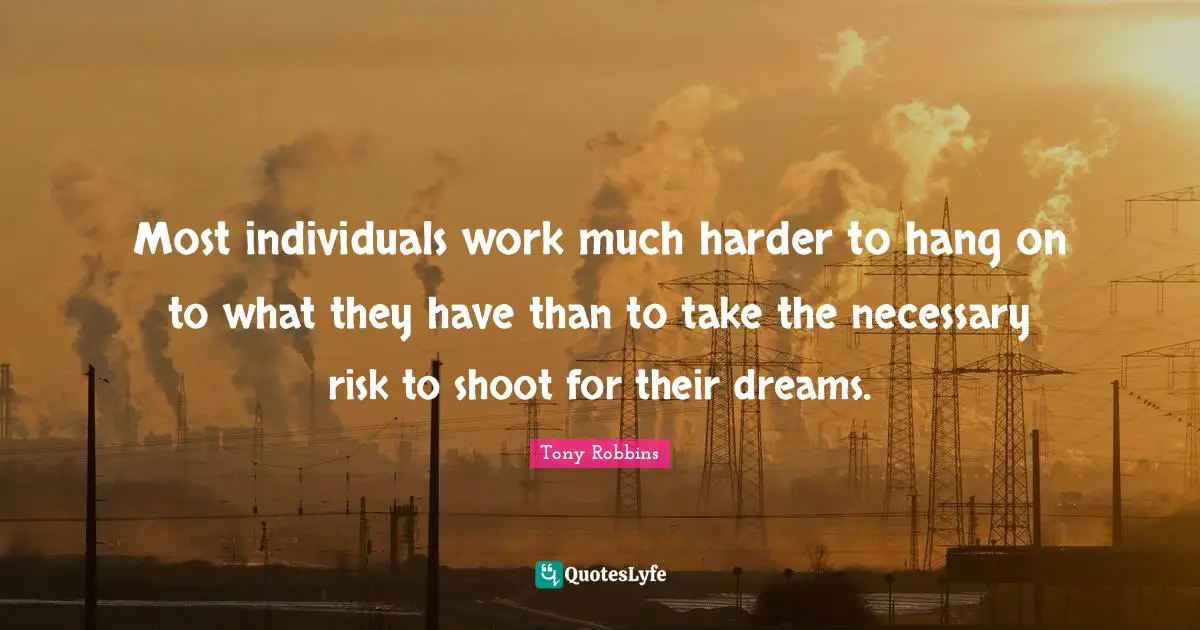 Most individuals work much harder to hang on to what they have than to take the necessary risk to shoot for their dreams.