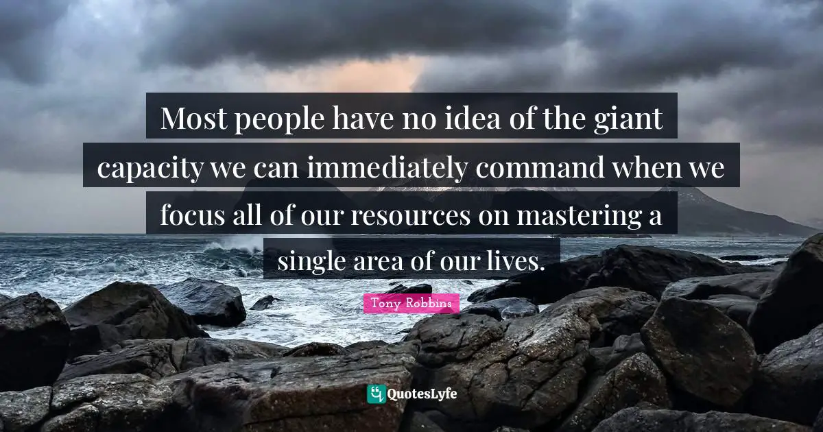 Most people have no idea of the giant capacity we can immediately command when we focus all of our resources on mastering a single area of our lives.