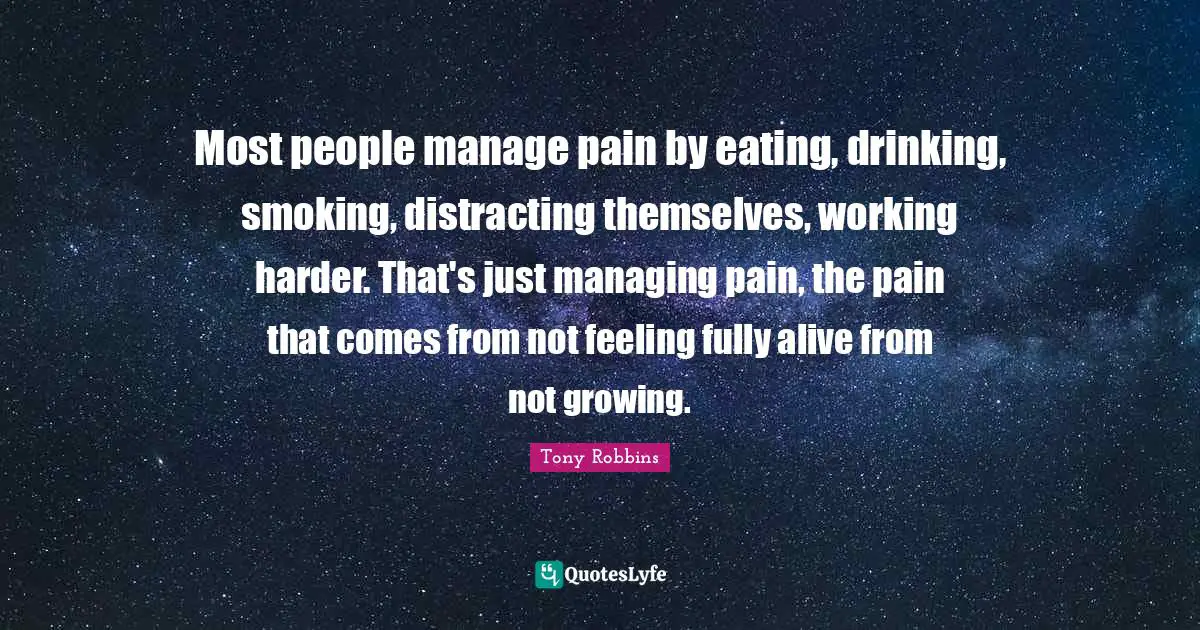 Most people manage pain by eating, drinking, smoking, distracting themselves, working harder. That's just managing pain, the pain that comes from not feeling fully alive from not growing.