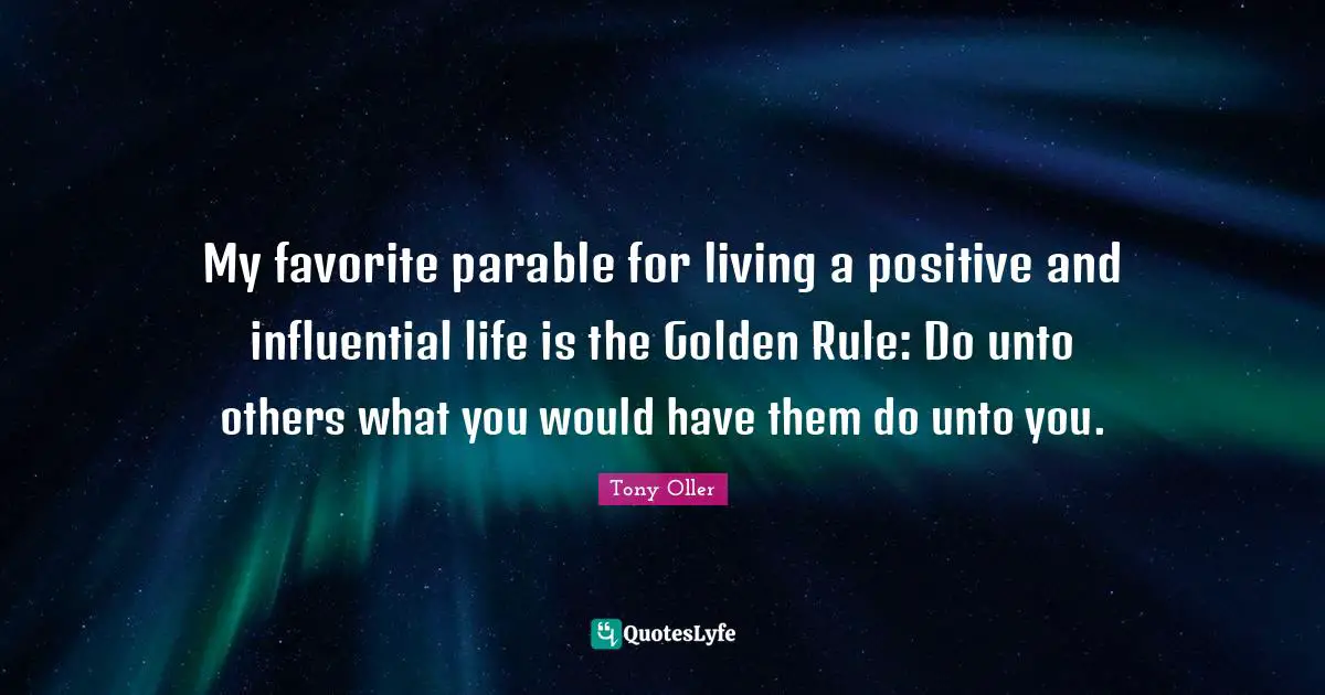 My favorite parable for living a positive and influential life is the Golden Rule: Do unto others what you would have them do unto you.