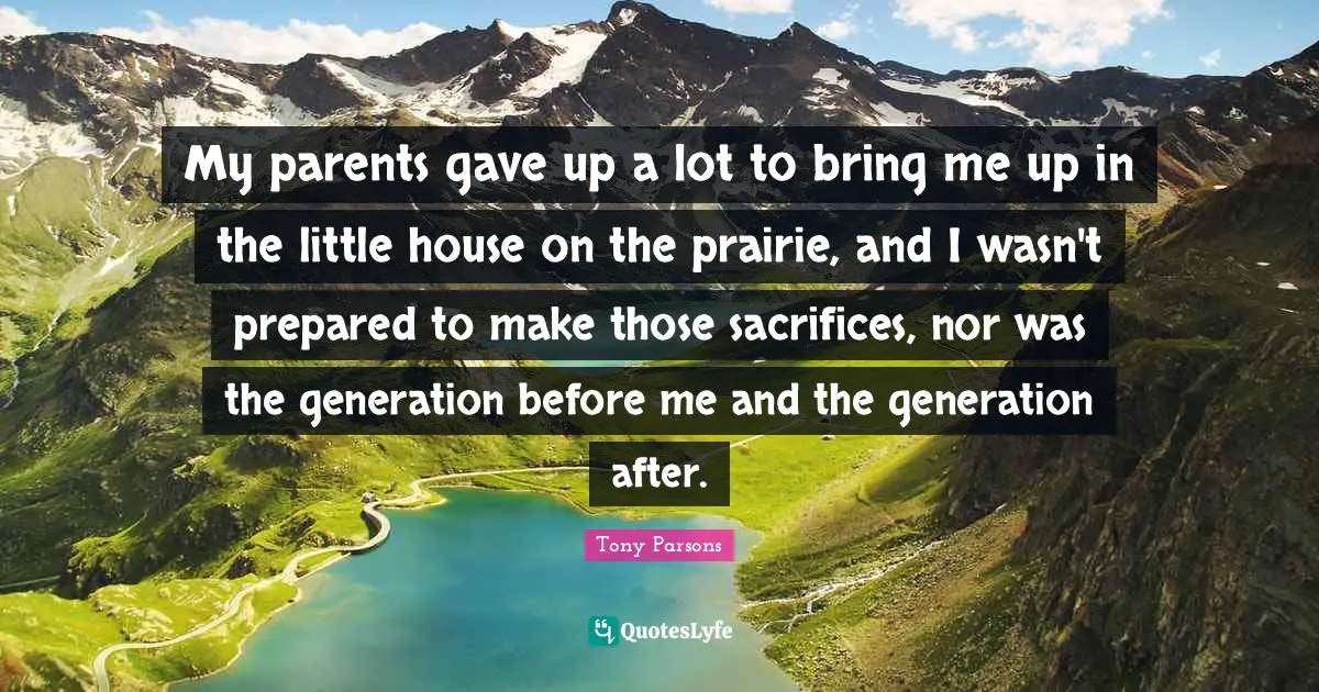 Tony Parsons Quotes: "My parents gave up a lot to bring me up in the little house on the prairie, and I wasn't prepared to make those sacrifices, nor was the generation before me and the generation after."