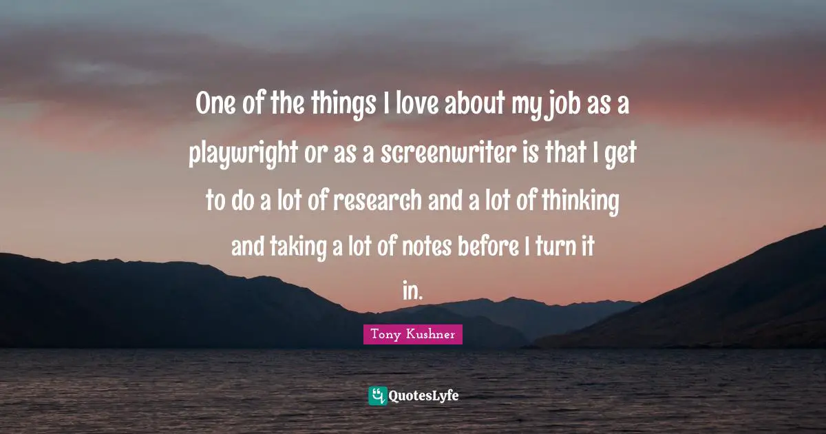 One of the things I love about my job as a playwright or as a screenwriter is that I get to do a lot of research and a lot of thinking and taking a lot of notes before I turn it in.
