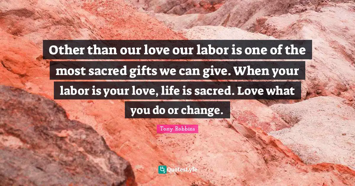 Other than our love our labor is one of the most sacred gifts we can give. When your labor is your love, life is sacred. Love what you do or change.