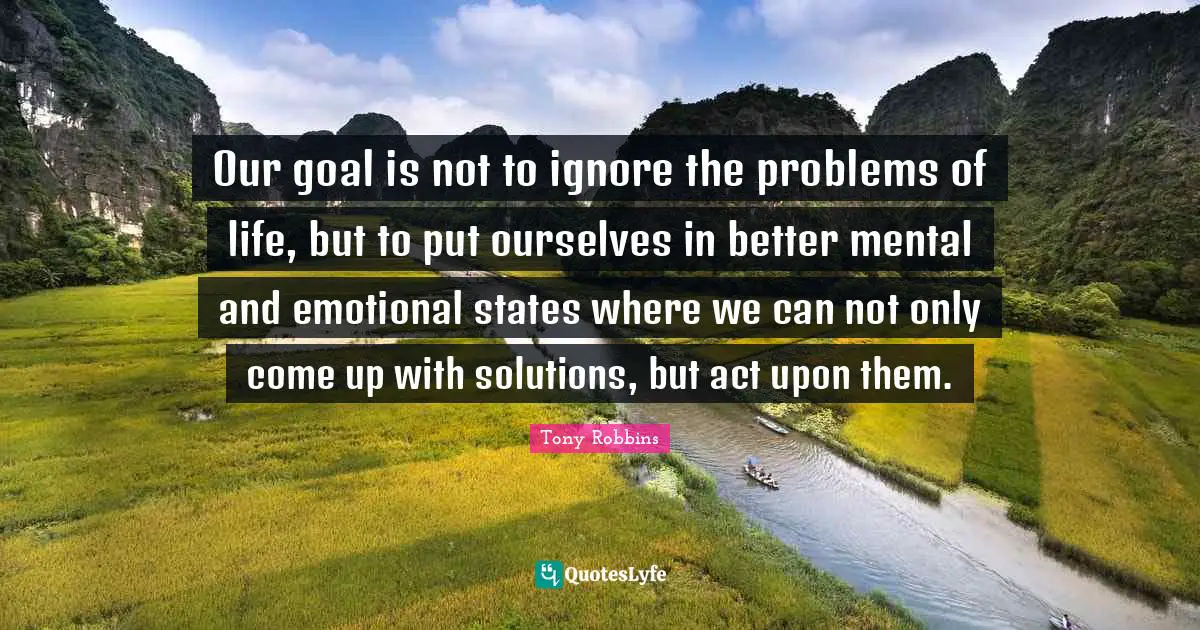 Our goal is not to ignore the problems of life, but to put ourselves in better mental and emotional states where we can not only come up with solutions, but act upon them.