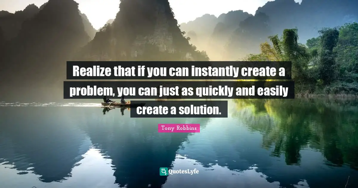 Realize that if you can instantly create a problem, you can just as quickly and easily create a solution.