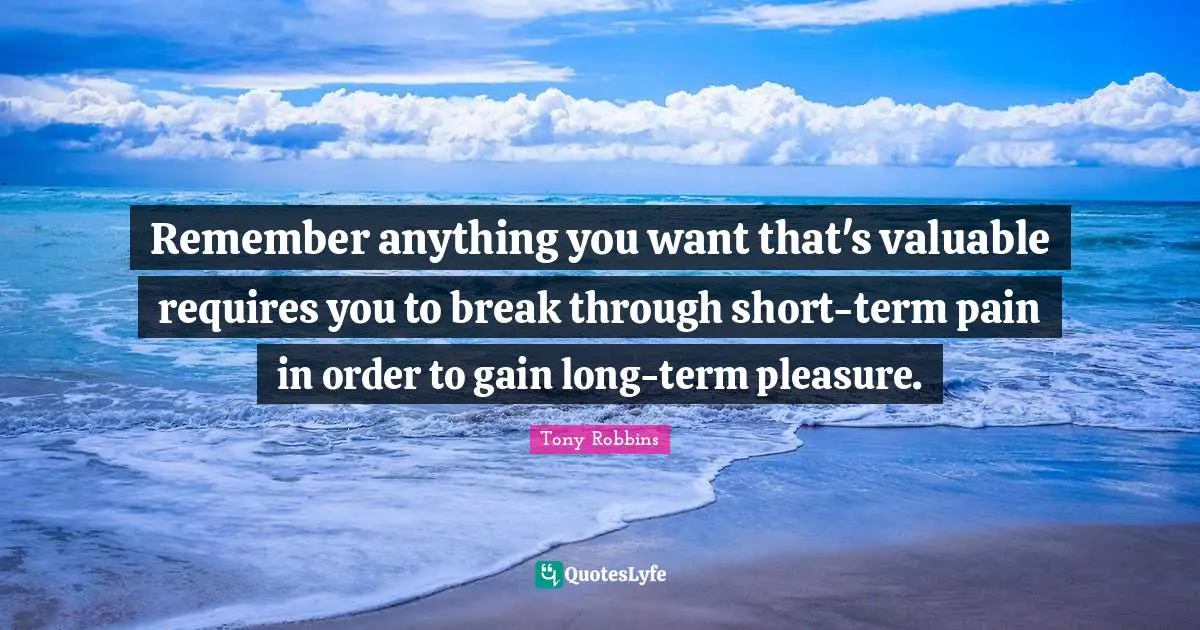 Remember anything you want that's valuable requires you to break through short-term pain in order to gain long-term pleasure.