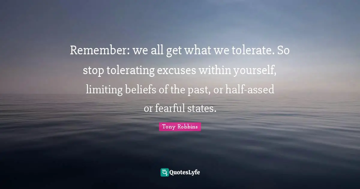 Remember: we all get what we tolerate. So stop tolerating excuses within yourself, limiting beliefs of the past, or half-assed or fearful states.