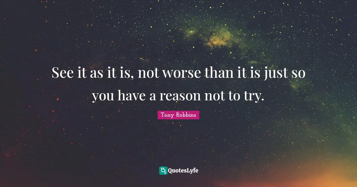 See it as it is, not worse than it is just so you have a reason not to try.