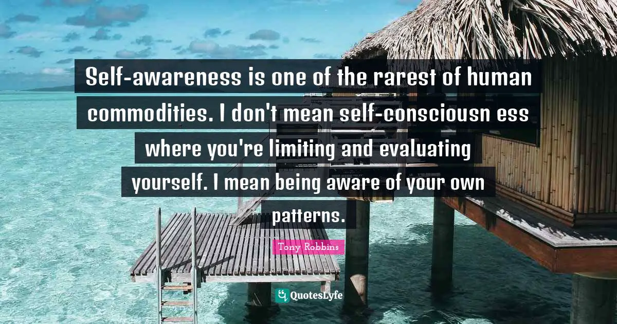 Self-awareness is one of the rarest of human commodities. I don't mean self-consciousn ess where you're limiting and evaluating yourself. I mean being aware of your own patterns.