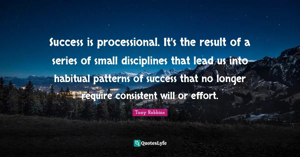 Success is processional. It's the result of a series of small disciplines that lead us into habitual patterns of success that no longer require consistent will or effort.