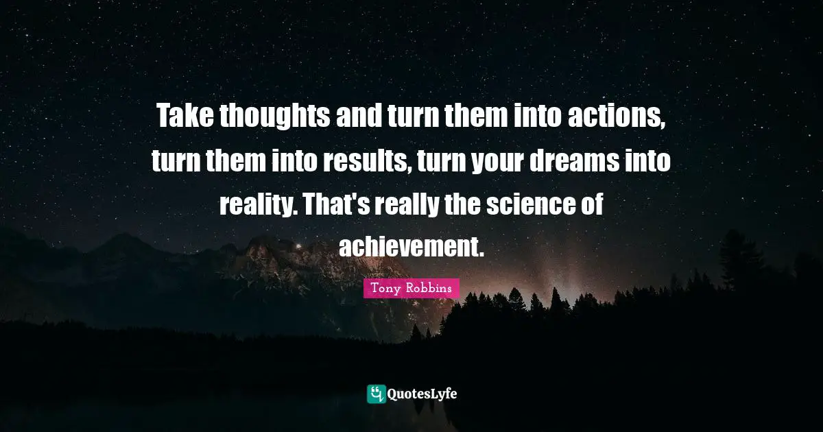Take thoughts and turn them into actions, turn them into results, turn your dreams into reality. That's really the science of achievement.