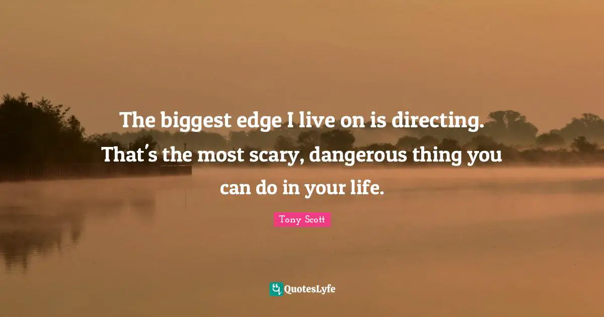 The biggest edge I live on is directing. That's the most scary, dangerous thing you can do in your life.