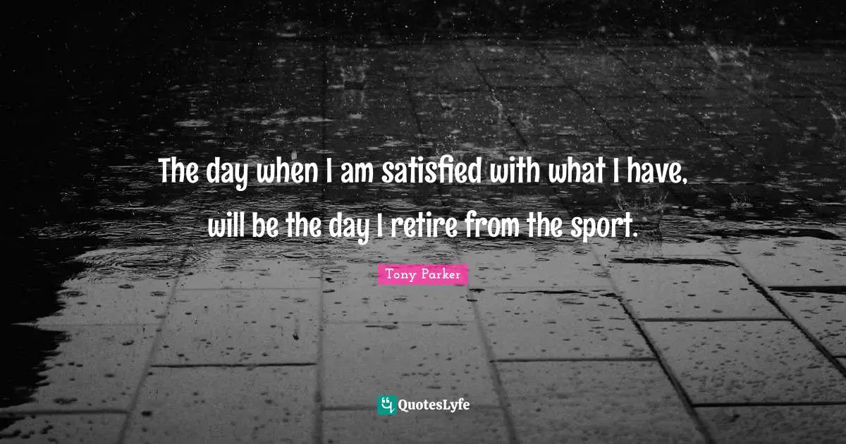The day when I am satisfied with what I have, will be the day I retire from the sport.