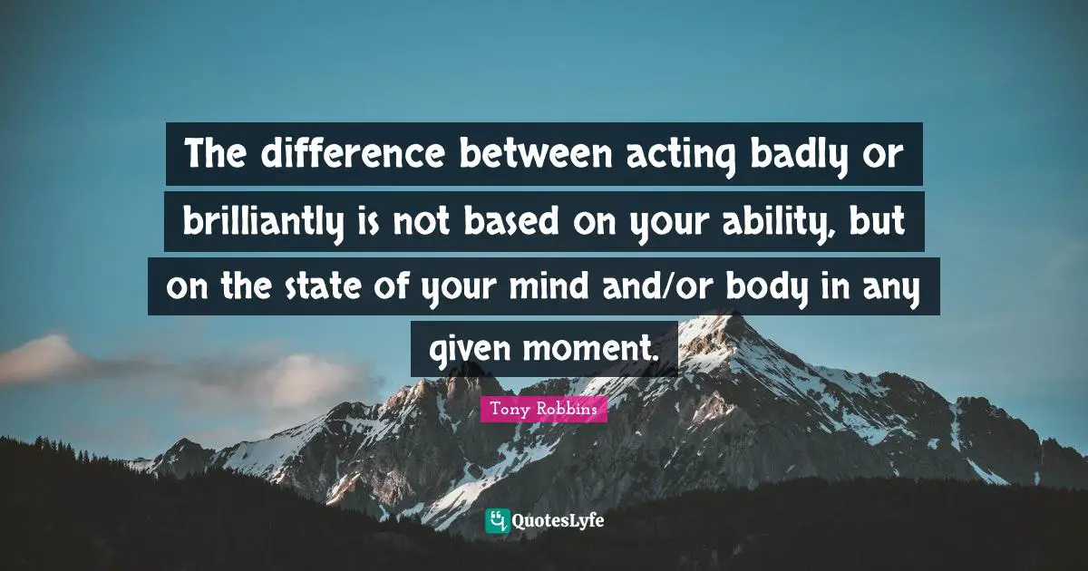 The difference between acting badly or brilliantly is not based on your ability, but on the state of your mind and/or body in any given moment.