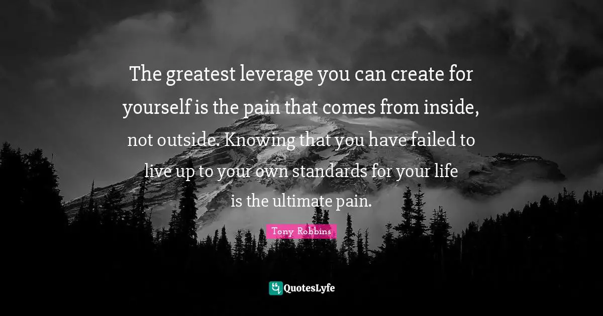 The greatest leverage you can create for yourself is the pain that comes from inside, not outside. Knowing that you have failed to live up to your own standards for your life is the ultimate pain.