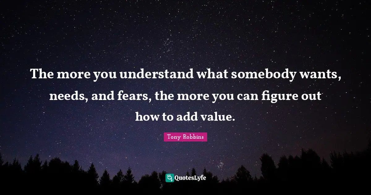 The more you understand what somebody wants, needs, and fears, the more you can figure out how to add value.