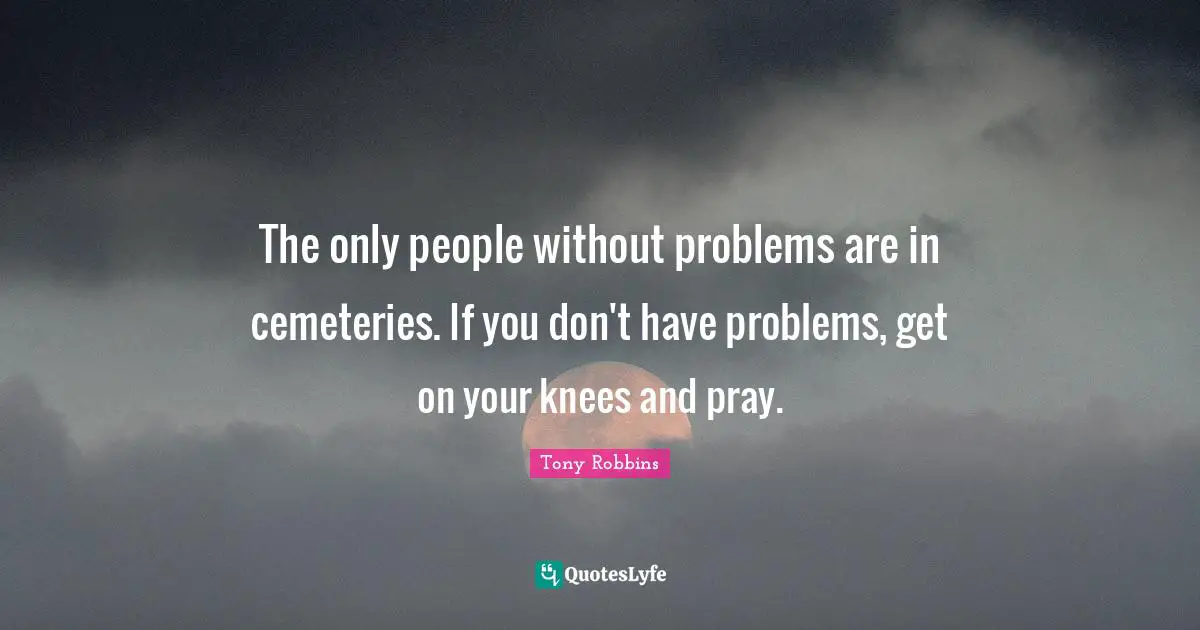 The only people without problems are in cemeteries. If you don't have problems, get on your knees and pray.
