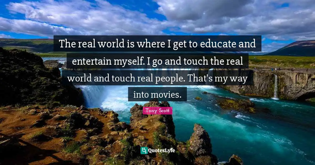 The real world is where I get to educate and entertain myself. I go and touch the real world and touch real people. That's my way into movies.