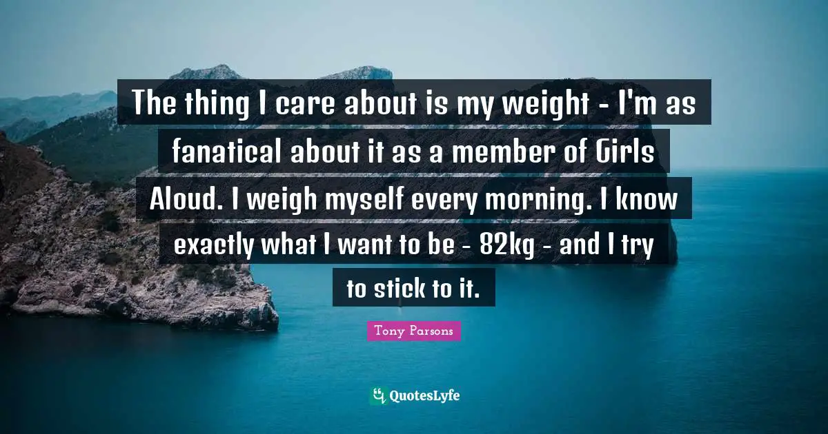 Tony Parsons Quotes: "The thing I care about is my weight - I'm as fanatical about it as a member of Girls Aloud. I weigh myself every morning. I know exactly what I want to be - 82kg - and I try to stick to it."