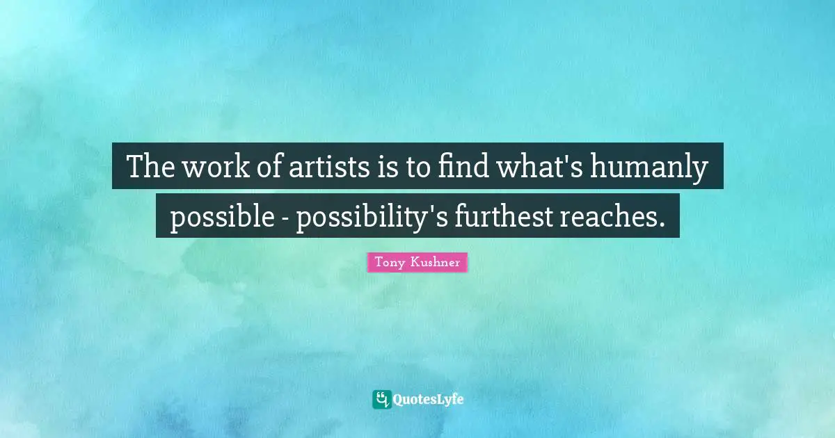 The work of artists is to find what's humanly possible - possibility's furthest reaches.