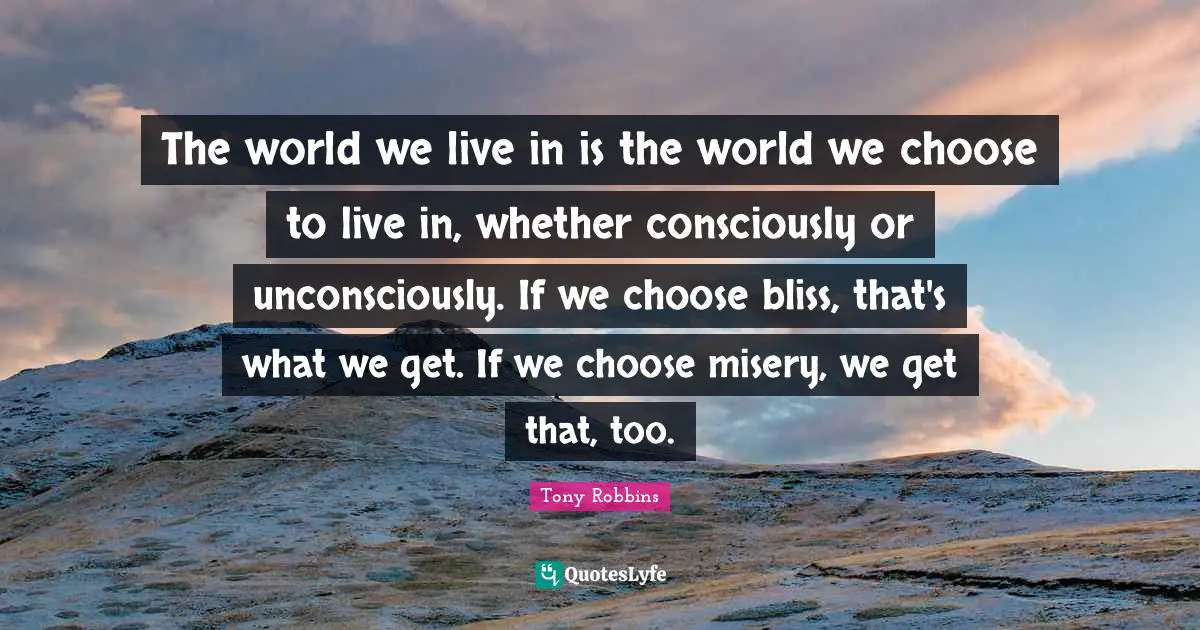 The world we live in is the world we choose to live in, whether consciously or unconsciously. If we choose bliss, that's what we get. If we choose misery, we get that, too.