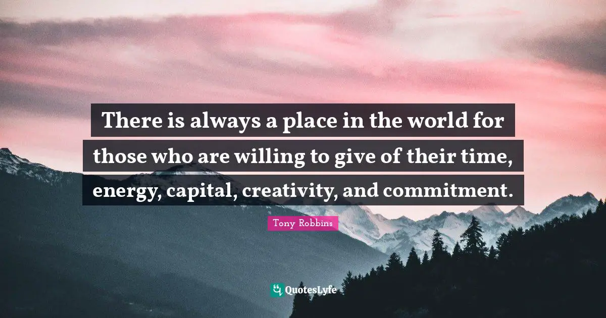 There is always a place in the world for those who are willing to give of their time, energy, capital, creativity, and commitment.