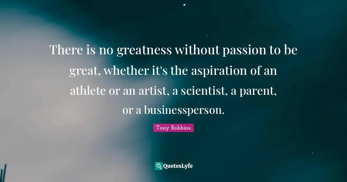 There is no greatness without passion to be great, whether it's the aspiration of an athlete or an artist, a scientist, a parent, or a businessperson.