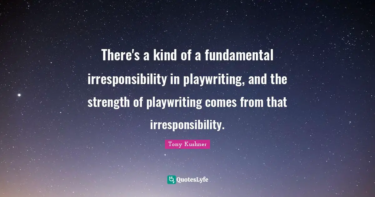 There's a kind of a fundamental irresponsibility in playwriting, and the strength of playwriting comes from that irresponsibility.