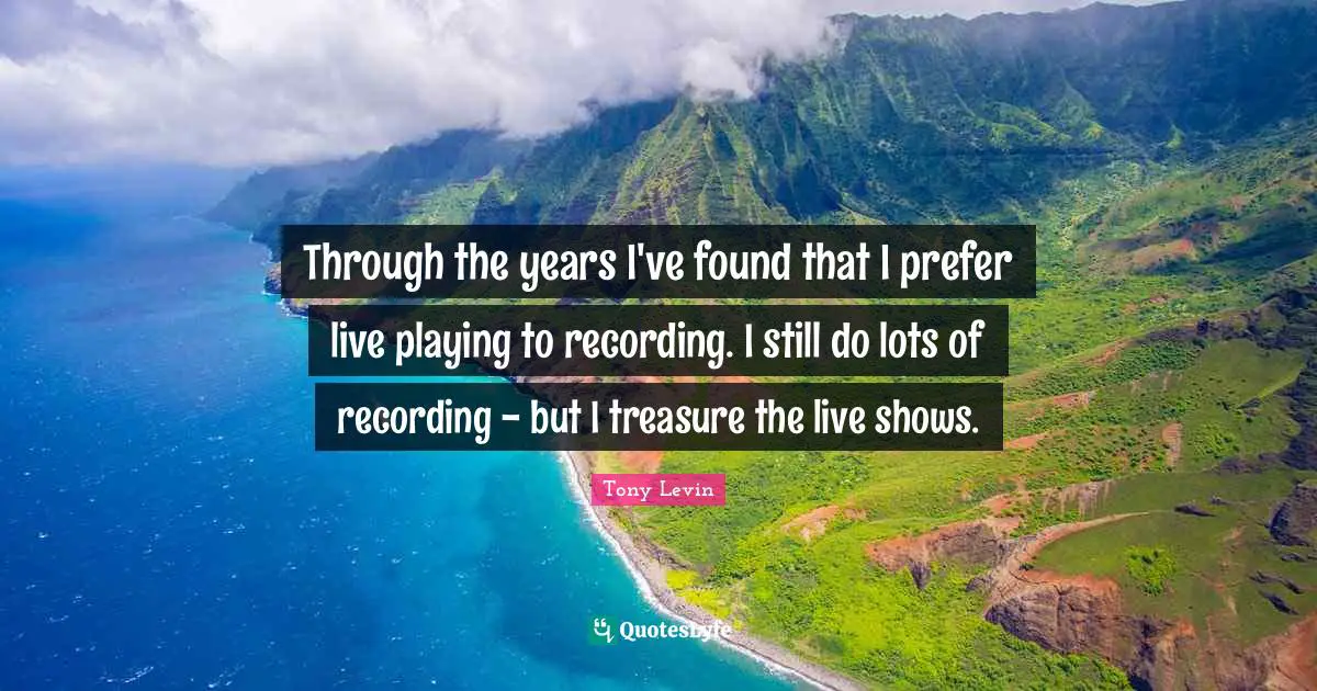 Tony Levin Quotes: "Through the years I've found that I prefer live playing to recording. I still do lots of recording - but I treasure the live shows."