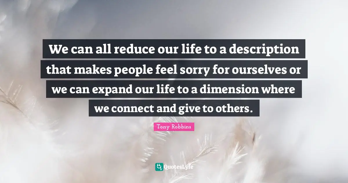We can all reduce our life to a description that makes people feel sorry for ourselves or we can expand our life to a dimension where we connect and give to others.