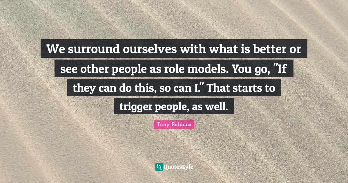 We surround ourselves with what is better or see other people as role models. You go, "If they can do this, so can I." That starts to trigger people, as well.