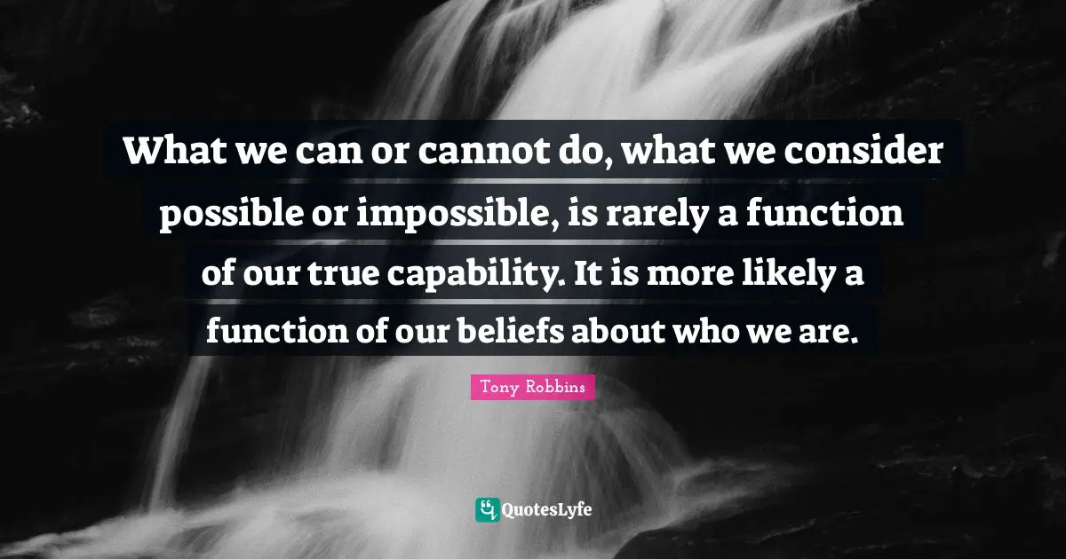 What we can or cannot do, what we consider possible or impossible, is rarely a function of our true capability. It is more likely a function of our beliefs about who we are.