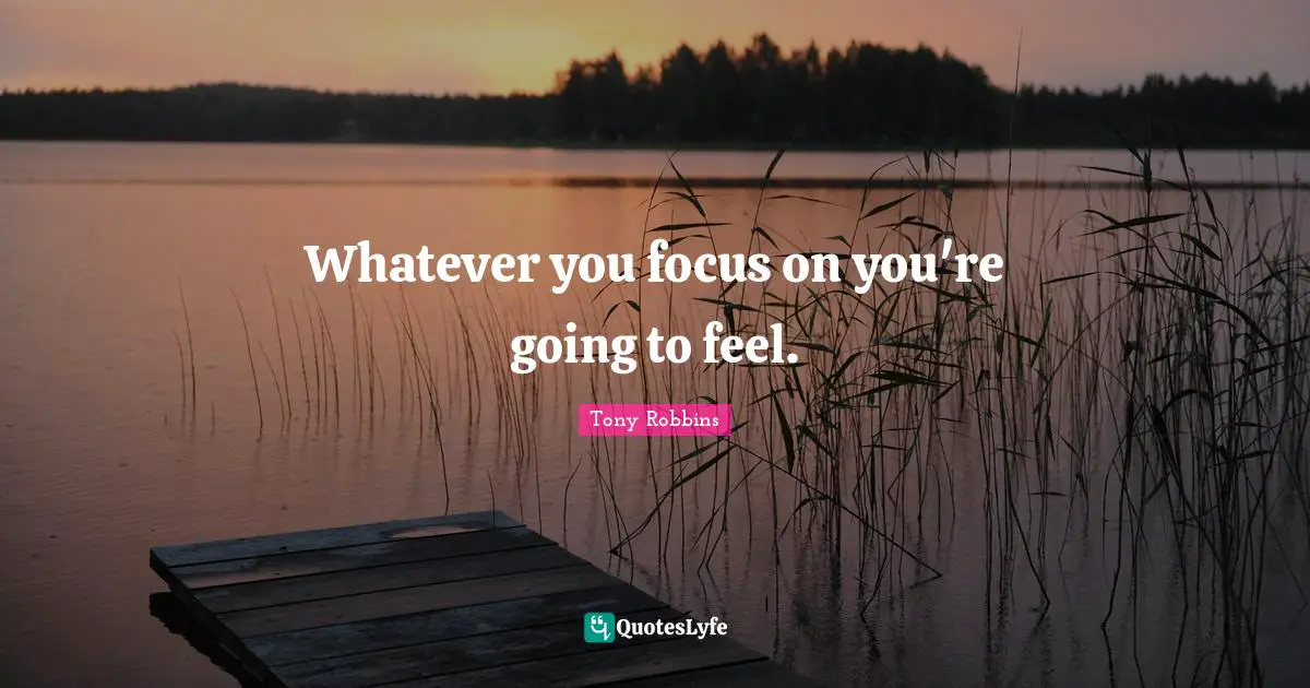 Whatever you focus on you're going to feel.