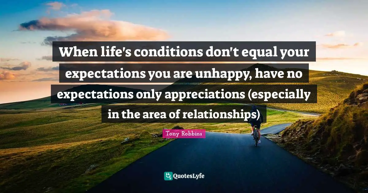 When life's conditions don't equal your expectations you are unhappy, have no expectations only appreciations (especially in the area of relationships)