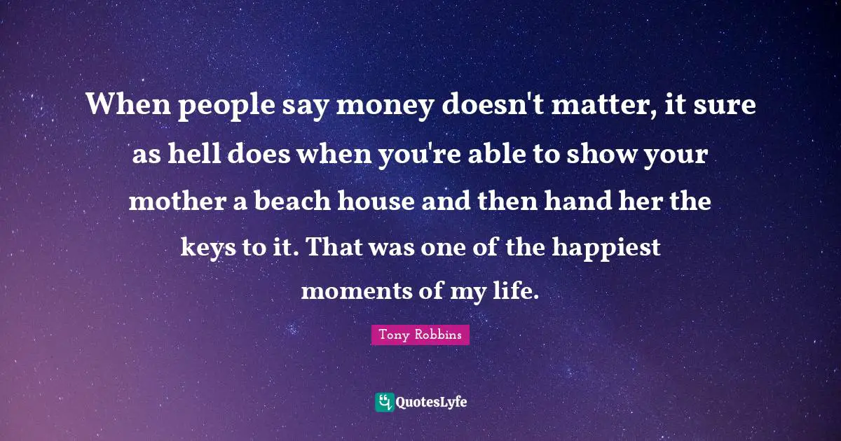 When people say money doesn't matter, it sure as hell does when you're able to show your mother a beach house and then hand her the keys to it. That was one of the happiest moments of my life.
