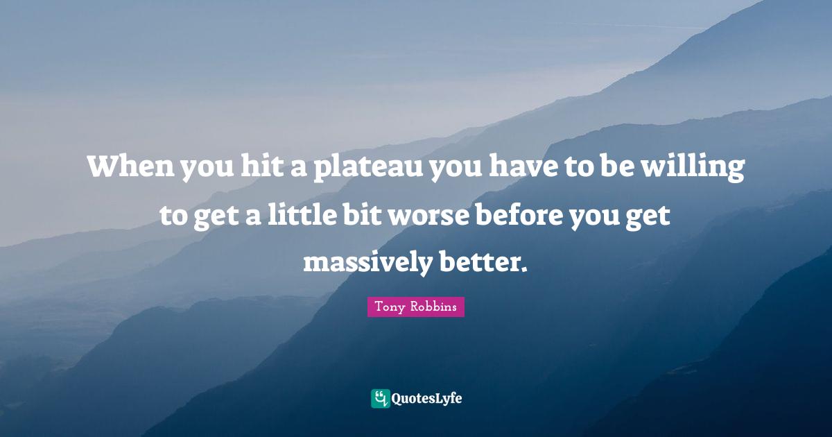 When you hit a plateau you have to be willing to get a little bit worse before you get massively better.