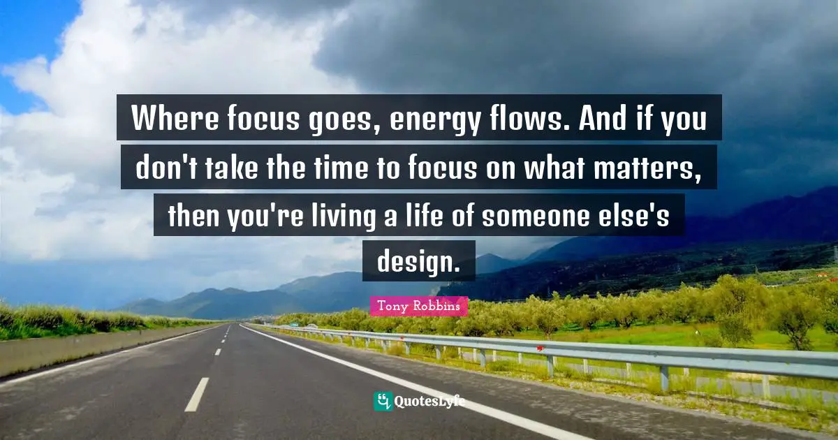 Where focus goes, energy flows. And if you don't take the time to focus on what matters, then you're living a life of someone else's design.