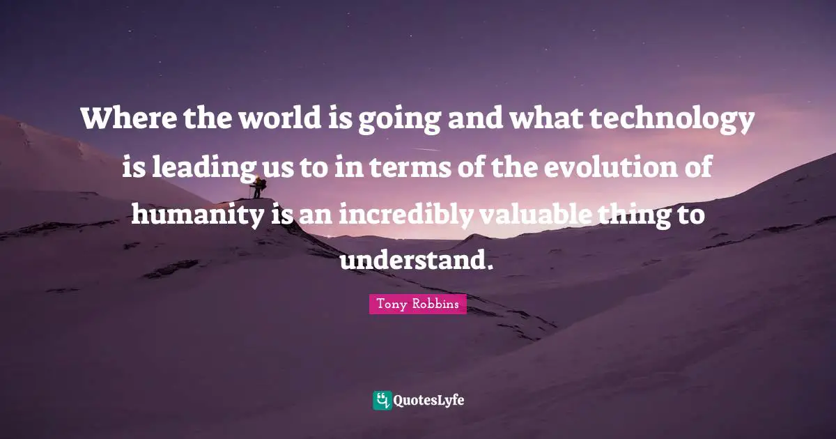 Where the world is going and what technology is leading us to in terms of the evolution of humanity is an incredibly valuable thing to understand.