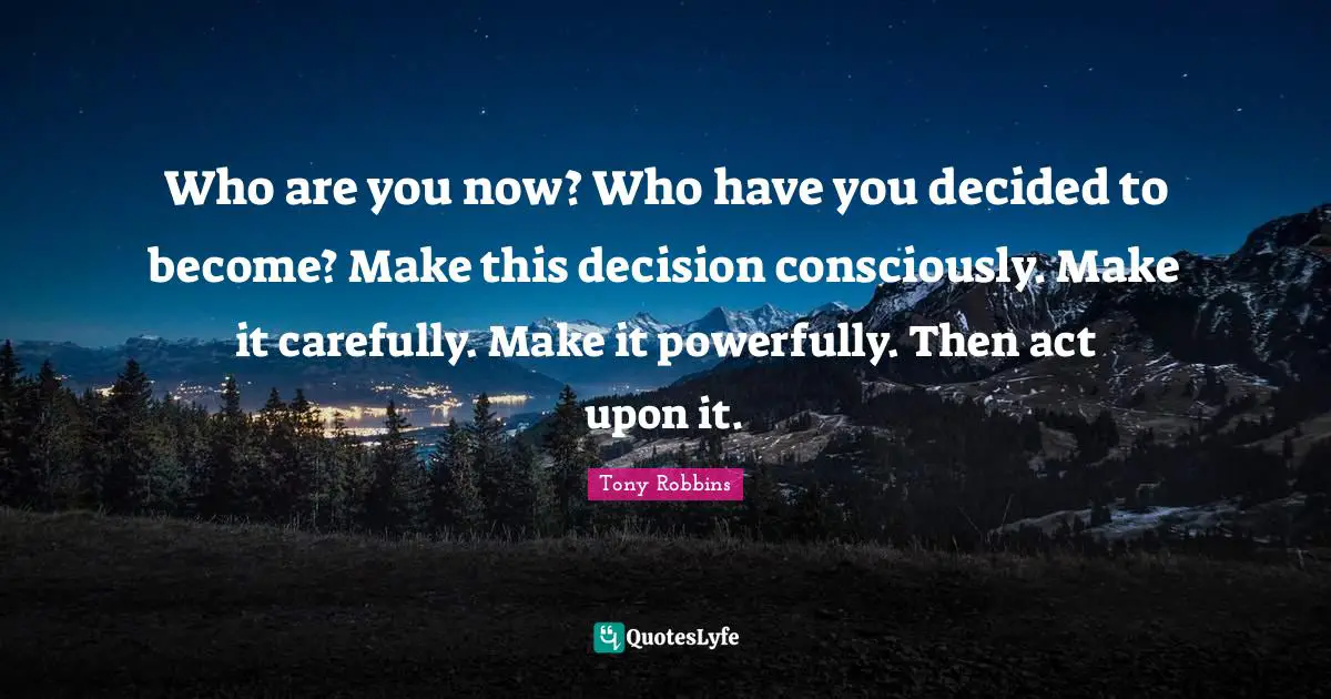 Decided Quotes: "Who are you now? Who have you decided to become? Make this decision consciously. Make it carefully. Make it powerfully. Then act upon it."