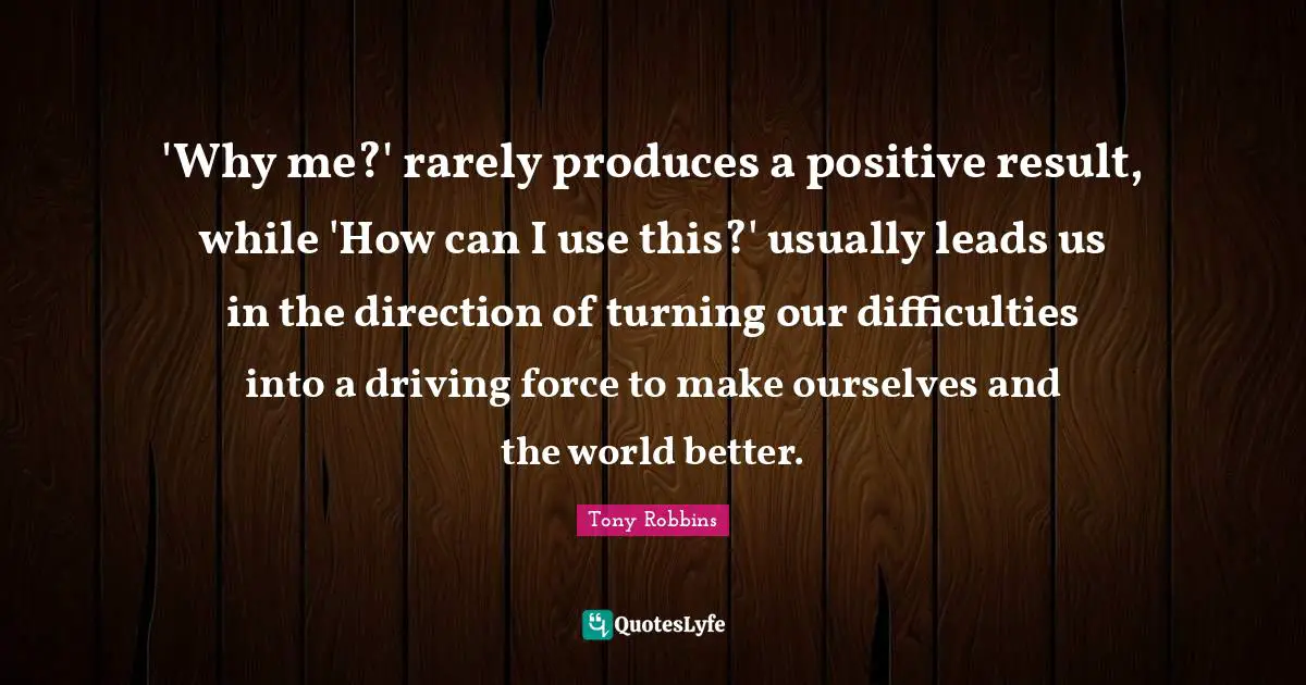 'Why me?' rarely produces a positive result, while 'How can I use this?' usually leads us in the direction of turning our difficulties into a driving force to make ourselves and the world better.