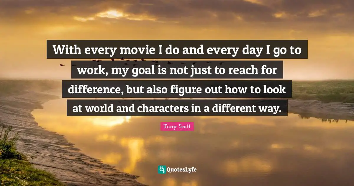 With every movie I do and every day I go to work, my goal is not just to reach for difference, but also figure out how to look at world and characters in a different way.