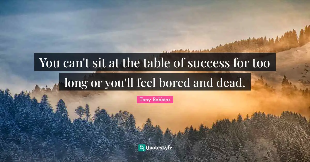 You can't sit at the table of success for too long or you'll feel bored and dead.