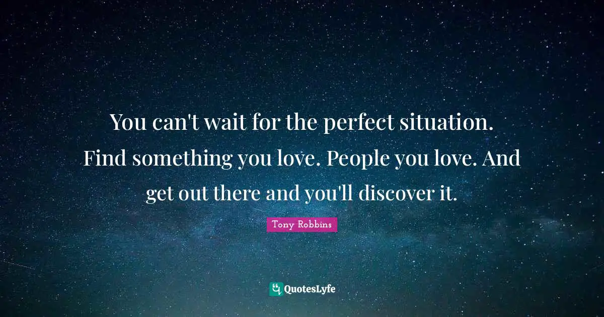 You can't wait for the perfect situation. Find something you love. People you love. And get out there and you'll discover it.