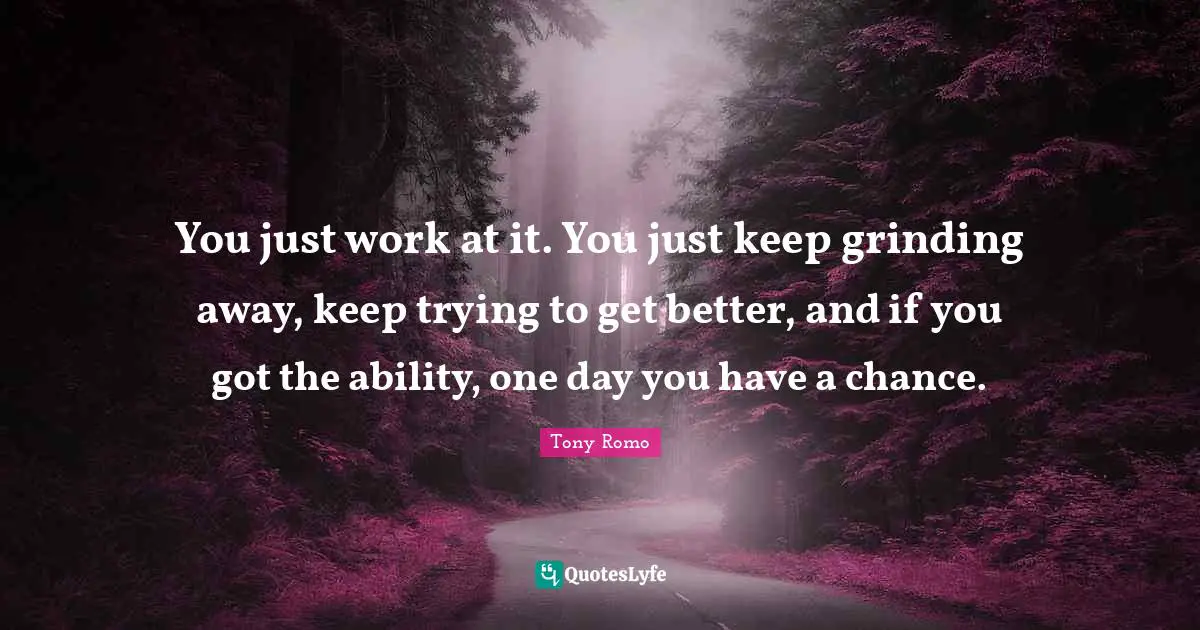 You just work at it. You just keep grinding away, keep trying to get better, and if you got the ability, one day you have a chance.