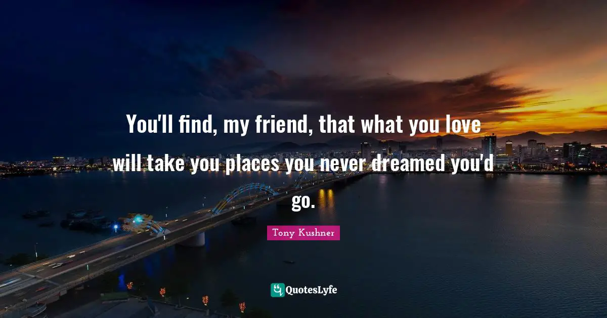 You'll find, my friend, that what you love will take you places you never dreamed you'd go.