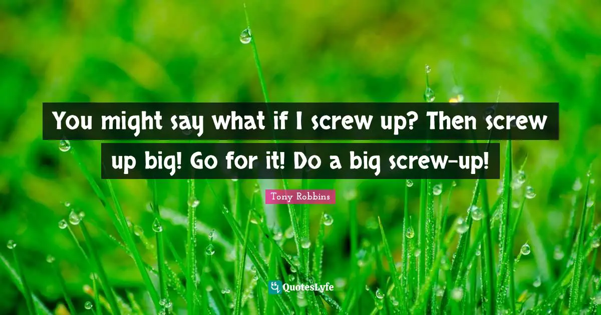 You might say what if I screw up? Then screw up big! Go for it! Do a big screw-up!