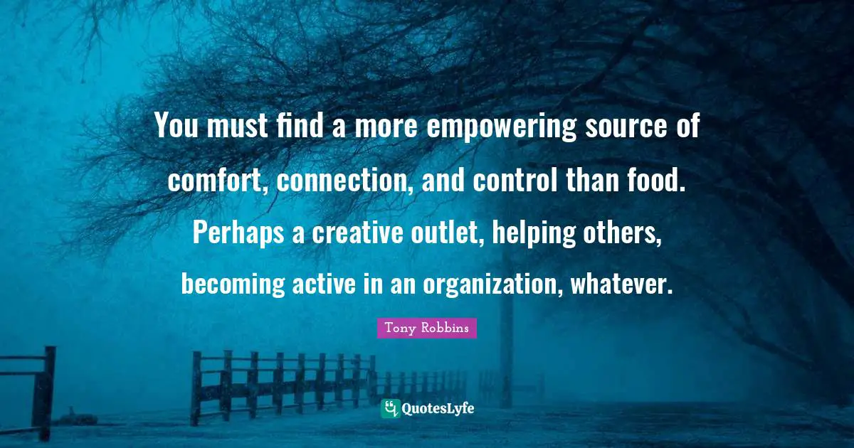 You must find a more empowering source of comfort, connection, and control than food. Perhaps a creative outlet, helping others, becoming active in an organization, whatever.