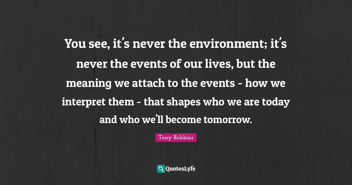 You see, it's never the environment; it's never the events of our lives, but the meaning we attach to the events - how we interpret them - that shapes who we are today and who we'll become tomorrow.