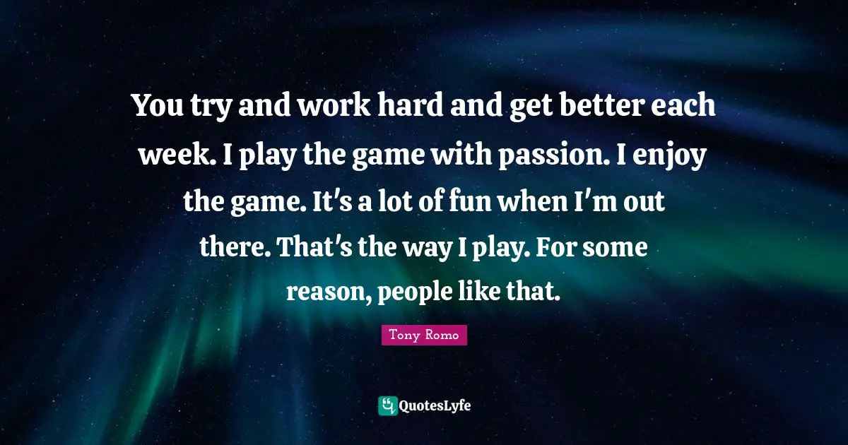 You try and work hard and get better each week. I play the game with passion. I enjoy the game. It's a lot of fun when I'm out there. That's the way I play. For some reason, people like that.