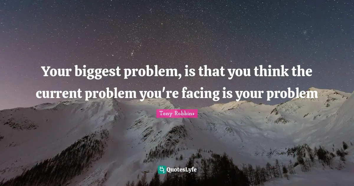 Your biggest problem, is that you think the current problem you're facing is your problem